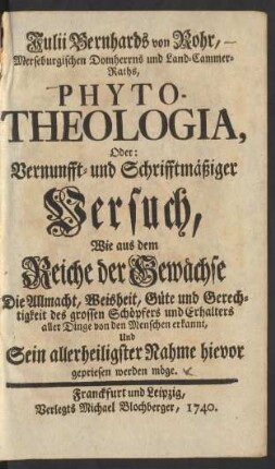 Julii Bernhards von Rohr, Merseburgischen Domherrns und Land-Cammer-Raths, Phyto-Theologia, Oder: Vernunfft- und Schrifftmäßiger Versuch, Wie aus dem Reiche der Gewächse Die Allmacht, Weisheit, Güte und Gerechtigkeit des grossen Schöpfers und Erhalters aller Dinge von den Menschen erkannt, Und Sein allerheiligster Nahme hievor gepriesen werden möge