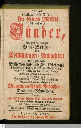 Der mit rechtschaffenem Hertzen Zu seinem Jesu sich nahende Sünder : In auserlesenen Buß- Beicht- und Communion-Andachten, Deren sich dessen Bußfertige und nach Jesu Liebesmahl sich sehnende Seele ... bedienen kann : Benebst denen In gebundener Schreib-Art abgefaßten GOTT-geheiligten alltäglichen Morgen- und Abend-Andachten