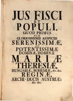 Jus Fisci Et Populi : Quod Primus Sub Gloriosissimis Auspiciis Serenissimæ, Ac Pontentissimæ Dominæ, Dominae Mariæ Theresiæ, Hungariæ, Bohemiæ, &c. &c. Reginæ, Archi-Ducis Austriæ, &c. &c.