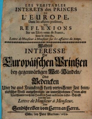 Les Veritables Interets des Princes De L'Europe, Dans les affaires presentes, Ou Reflexions Sur un Escrit venu de France, Sous le titre de Lettre de Monsieur à Monsieur sur les affaires du temps : = Wahres Interesse Der Europäischen Printzen bey gegenwärtigen Welt-Händeln, Oder Bedencken Uber die aus Franckreich kurtz verwichener Zeit heimtückischer Weise ausgesprengte, an unterschiedenen Orten aber Teutschlands durch des Henckers Hand verbrandte Läster-Schrifft Unter dem Titel: Lettre de Monsieur à Monsieur. Oder Sendschreiben vom Herrn an Herrn