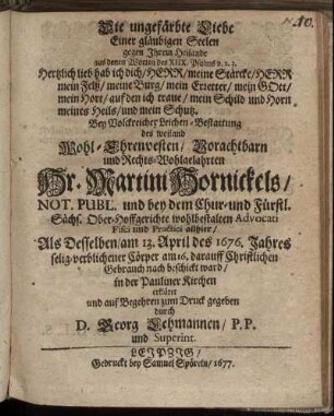 Die ungefärbte Liebe Einer gläubigen Seelen gegen Ihrem Heilande aus denen Worten des XIIX. Psalms v. 2. 3. Hertzlich lieb hab ich dich/ Herr/ meine Stärcke/ Herr mein Felß/ meine Burg/ mein Erretter/ mein GOtt/ mein Hort/ auf den ich traue/ mein Schild und Horn meines Heils/ und mein Schutz : Bey Volckreicher Leichen-Bestattung des ... Hr. Martini Hornickels/ Not. Publ. und bey dem Chur- und Fürstl. Sächs. Ober-Hoffgerichte ... Advocati Fisci und Practici allhier : Als Desselben/ am 13. April des 1676. Jahres selig-verblichener Cörper am 16. darauff Christlichen Gebrauch nach beschickt ward