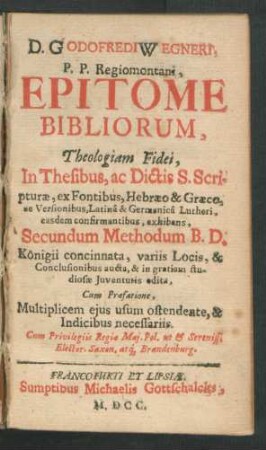 1/2: D. Godofredi Wegneri, P.P. Regiomontani, Epitome Bibliorum : Theologiam Fidei, In Thesibus, ac Dictis S. Scripturae, ex Fontibus, Hebraeo & Graeco, ac Versionibus, Latina & Germanica Lutheri, easdem confirmantibus, exhibens, Secundum Methodum B.D. Königii concinnata, variis Locis, & Conclusionibus aucta, & in gratiam studiosae Iuventutis edita, Cum Praefatione, Multiplicem eius usum ostendente, & Indicibus necessariis