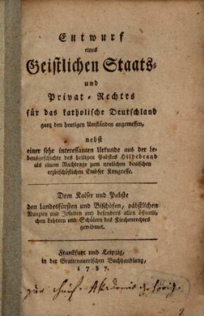 Entwurf eines Geistlichen Staats- und Privat-Rechtes für das katholische Deutschland : ganz den heutigen Umständen angemessen, nebst einer sehr interessanten Urkunde aus der Lebensgeschichte des heiligen Pabstes Hildebrand als einem Nachtrage zum neulichen deutschen erzbischöflichen Embser Kongresse. Dem Kaiser und Pabste, den Landesfürsten und Bischöfen, päpstlichen Nunzien und Jesuiten und besonders allen öffentlichen Lehrern und Schülern des Kirchenrechtes gewidmet