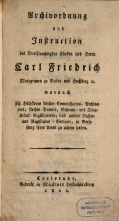 Archivordnung und Instruction des Durchlauchtigsten Fürsten und Herrn Carl Friedrich Marggraven zu Baden und Hochberg wornach sich Höchstdero Archiv-Commissarius, Archivarius, Archiv-Beamte, Geheime- und Dieasterial-Registratoren, und andere Achiv- und Registratur-Bediente, in Versehung ihres Amtes zu achten haben