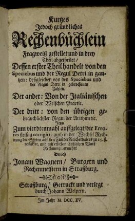 Kurtzes Jedoch gründliches Rechenbüchlein : Fragweiß gestellet und in drey Theil abgetheilet : Dessen erster Theil handelt von den Speciebus und der Regul Detri in gantzen:deßgleichen von den Speciebus und der Regul Detri in gebrochenen Zahlen. Der andere: Von den Italiänischen oder Welschen Practic. Der dritt: von den übrigen gebräuchlichsten Regul der Arithmetic