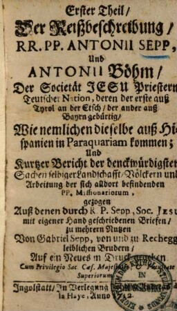 ... Theil der Reißbeschreibung, RR. PP. Antonii Sepp, & Antonii Böhm S. J. Priester Teutscher Nation, deren der erste auß Tyrol an der Etsch, der ander auß Bayern gebürtig, Wie nemlichen dieselben auß Hispanien in Paraquariam kommen; und kurtzer Bericht der denkwürdigsten Sachen selbiger Landschafft ... : gezogen Auß denen durch R. P. Sepp, Soc. Jesu mit eigener Hand geschriebenen Briefen, zu mehrern Nutzen, 1