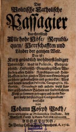 Der Politische Catholische Passagier, durchreisend Alle hohe Höfe, Republiquen, Herrschafften und Länder der gantzen Welt : Das ist: Kurtz gründlich und wolverständiger Unterricht, was in Politicis, Geographisch- Historisch- und Genealogischen Wesen bey allen Höfen, Republiquen und Herrschafften in der gantzen Welt merckwürdiges zu sehen, zu beobachten und zu mercken .... 1