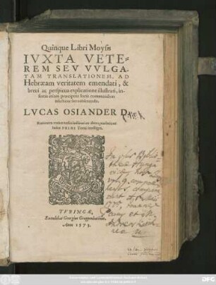 Quinque Libri Moysis || IVXTA VETE=||REM SEV VVLGA-||TAM TRANSLATIONEM, AD || Hebraeam veritatem emendati, & || breui ac perspicua explicatione illustrati, in-||sertis etiam praecipuis locis communibus in || lectione sacra obseruandis.|| LVCAS OSIANDER D.|| Rationem totius nostri instituti ex altera praefatione huius || PRIMI Tomi intelligens.||