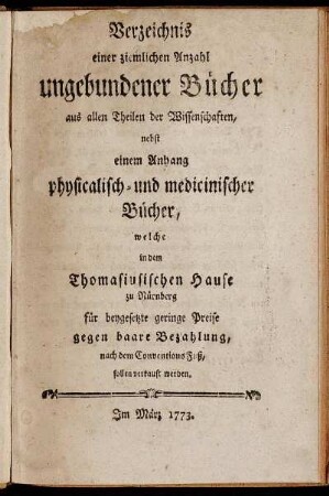 Verzeichnis einer ziemlichen Anzahl ungebundener Bücher aus allen Theilen der Wissenschaften : nebst einem Anhang physicalisch- und medicinischer Bücher, welche in dem Thomasiusischen Hause zu Nürnberg für beygesetzte geringe Preise gegen baare Bezahlung, nach dem Conventions Fuß, sollen verkauft werden