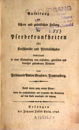 Anleitung zur sichern und gründlichen Heilung der Pferdekrankheiten für Kurschmiede und Pferdeliebhaber bestehend in einer Sammlung von einfachen, geprüften und bewährt gefundenen Recepten : Nebst einem ganz neuen Plane: Ueber die vorteilhafteste und bequemste Art Stutereien auf dem Land anzulegen; als Anhang