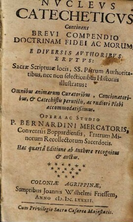 Nvclevs Catecheticvs : continens brevi compendio doctrinam fidei ac morum, e diversis authoribus erutus, Sacrae Scripturae locis, SS. Patrum authoritatibus, nec non selectionibus historiis illustratus: Omnibus animarum curatoribus, concionatoribus, & catechetis perutilis, ac rudiori plebi accommodatißimus