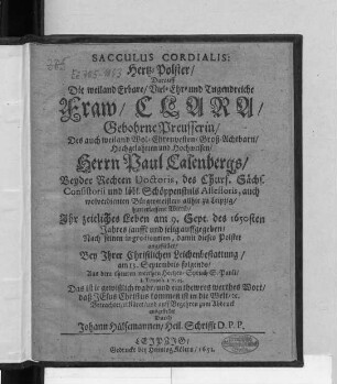 Sacculus Cordialis: Hertz-Polster : Darauff Die weiland Erbare ... Fraw/ Clara/ Gebohrne Preusserin/ Des ... Herrn Paul Calenbergs/ Beyder Rechten Doctoris, des Churf. Sächs. Consistorii ... Assessoris, auch ... Bürgermeisters allhie zu Leipzig/ hinterlassene Wittib/ Ihr zeitliches Leben am 9. Sept. des 1650sten Jahres ... auffgegeben/ Nach seinen ingredientien, damit dieses Polster angefüllet/ Bey Ihrer ... Leichenbestattung/ am 13. Septembris folgends/ Aus dem ... Hertzens-Spruch S. Pauli/ I. Timoth. I. v. 15. ... Betrachtet/ erkläret/ und ... zum Abdruck ausgestellet