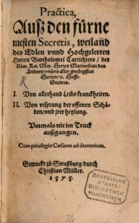 Practica, ausz den fürnemesten Secretis, weiland des Edlen vnnd Hochgelerten Herren Bartholomei Carrichters, der Röm. Kai. May. Herrn Maximilian des Andern, vnsers aller gnedigsten Herren, &c HoffDoctors. I. Von allerhand Leibs kranckheiten. II. Von vrsprung der offenen Schäden, vnd jrer heylung : Vormals nie im Truck auszgangen