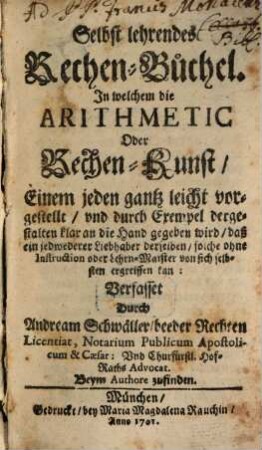 Selbst lehrendes Rechen-Büchel : In welchem die Arithmetic Oder Rechen-Kunst, Einem jeden gantz leicht vorgestellt, und durch Exempel dergestalten klar an die Hand gegeben wird, daß ein jedweder Liebhaber derselben, solche ohne Instruction oder Lehrn-Maister von sich selbsten ergreiffen kan