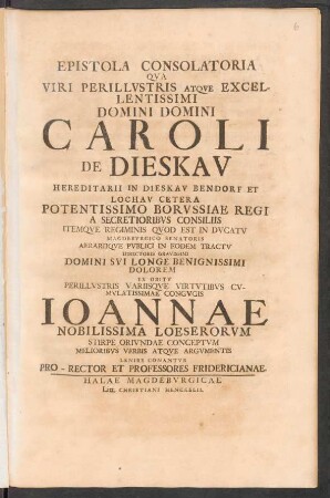 Epistola Consolatoria : Qva Viri Perillvstris Atqve Excellentissimi Domini Domini Caroli De Dieskav Hereditarii In Dieskav Bendorf Et Lochav Cetera Potentissimo Borvssiae Regi A Secretioribvs Consiliis Itemqve Regiminis Qvod Est In Dvcatv Magdebvrgico Senatoris Aerariiqve Pvblici In Eodem Tractv Directoris Gravissimi Domini Svi Longe Benignissimi Dolorem Ex Obitv ... Congvgis Ioannae Nobilissima Loeserorvm Stirpe Orivndae Conceptvm Melioribvs Verbis Atqve Argvmentis Lenire Conantvr Pro-Rector Et Professores Fridericianae