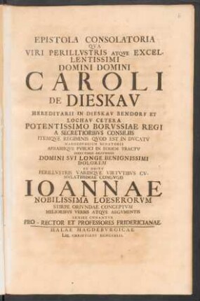 Epistola Consolatoria : Qva Viri Perillvstris Atqve Excellentissimi Domini Domini Caroli De Dieskav Hereditarii In Dieskav Bendorf Et Lochav Cetera Potentissimo Borvssiae Regi A Secretioribvs Consiliis Itemqve Regiminis Qvod Est In Dvcatv Magdebvrgico Senatoris Aerariiqve Pvblici In Eodem Tractv Directoris Gravissimi Domini Svi Longe Benignissimi Dolorem Ex Obitv ... Congvgis Ioannae Nobilissima Loeserorvm Stirpe Orivndae Conceptvm Melioribvs Verbis Atqve Argvmentis Lenire Conantvr Pro-Rector Et Professores Fridericianae