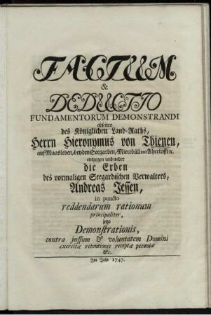 Factum & Deductio Fundamentorum Demonstrandi abseiten des Königlichen Land-Raths, Herrn Hieronymus von Thienen, auf Maasleben ... entgegen und wider die Erben des vormaligen Seegardischen Verwalters, Andreas Jessen, in puncto reddendarum rationum principaliter, jetzo Demonstrationis, contra jussum & voluntatem Domini exercitæ retentionis receptæ pecuniæ &c.