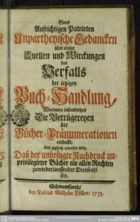 Eines Aufrichtigen Patrioten Unpartheyische Gedancken über einige Quellen und Wirckungen des Verfalls der ietzigen Buch-Handlung : Worinnen insonderheit Die Betrügereyen der Bücher-Pränumerationen entdeckt, Und zugleich erwiesen wird, Daß der unbefugte Nachdruck unprivilegirter Bücher ein allen Rechten zuwiederlauffender Diebstahl sey