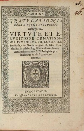 Carmina Gratvlationis Ergo A Variis Avctoribvs inscripta Virtvte Et Ervditione Ornatissimis Ivvenibvs, Philosophiae Studiosis, cum Nonis Iunij M.D.XC. in Catholica & celebri Ingolstadiensi Academia, Artium liberalium & Philosophiae prima laurea publice condecorarentur