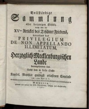 Vollständige Sammlung aller derjenigen Stücke, welche über den XVten Artickel des Teschner Friedens, betreffend das Privilegium De Non Appellando Illimitatum, für die Herzoglich-Mecklenburgischen Lande herausgekommen sind : Nebst dem in dieser Sache von Kayserl. Majestät gnädigst erlassenen Concluso vom 11ten April a. c.