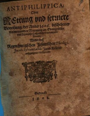 Antiphilippica: Oder Rettung vnd fernere Beweisung der Anno 1606. beschehener wolmeynenden Warnung an Evangelische und Römische Catholische friedliebende Freunde, Wider deß Regenspurgischen Jesuitischen Theologi Jacobi Sylvani, aliás Jacob Kellers, außgangene Philippicam