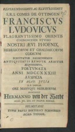 Reverendissimus Ac Illustrissimus S. R. I. Comes De Öttingen Franciscus Ludovicus Flagrantissimo Orientis Cognoscendi Studio Nostri Ævi Phoenix, Hebraicorum Et Chaldaicorum Codicum Scrutator ... Fortunata Anni MDCCXXXIII Auspicia In Acad. Iulia D. 2. Ianuar. Ore Manuque Hebræorum Nunciavit Hermanno von der Hardt Acad. Iul. Sen. Et Præpos. Mariæb.