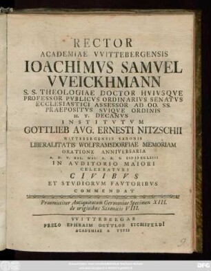 Rector Academiae Vvittebergensis Ioachimvs Samvel Vveickhmann S. S. Theologiae Doctor Hvivsqve Professor Pvblicvs Ordinarivs Senatvs Ecclesiastici Assessor Ad Oo. Ss. Praepositvs Sviqve Ordinis H. T. Decanvs Institvtvm Gottlieb Avg. Ernesti Nitzschii Wittebergensis Saxonis Liberalitatis Wolframsdorfiae Memoriam Oratione Anniversaria A. D. V. Kal. Mai. A. R. S. MDCCLXIII ... Celebratvri Civibvs Et Stvdiorvm Favtoribvs Commendat : Praemittitur Antiquitatum Germaniae Specimen XIII. de originibus Saxonicis VIII.