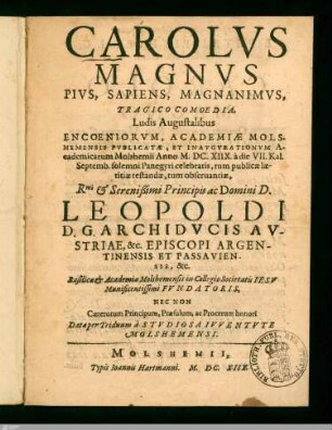 Carolvs Magnvs Pivs, Sapiens, Magnanimvs : Tragico Comoedia Ludis Augustalibus Encoeniorvm, Academiae Molshemensis Pvblicatae, Et Inavgvrationvm Academicarum Molshemii Anno M. DC. XIIX à die VII. Kal. Septemb. solemni Panegyri celebratis, tum publicae laetitiae testandae, tum obseruantiae, ... Leopoldi D. G. Archidvcis Avstriae, &c. Episcopi Argentinensis Et Passaviensis, &c. Basilicae et Academiae Molshemensis in collegio Societatis Iesv Munificentissimi Fvndatoris ... Data per Triduum à Stvdiosa Ivventvte Molshemensi