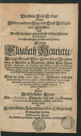 Christliche Leich-Predigt/ Sambt Etlichen anderen Klag- und Trost-Predigten und Schrifften Auff den ... Abscheid Der ... Frauen Elisabeth Henriette/ Marggräffin und Chur-Princeßin zu Brandenburg/ in Preussen/ zu Magdeburg/ Jülich/ Cleve/ Berge/ Stettin/ Pommern ... Frauen zu Ravenstein/ und der Lande Lauenburg und Bütow/ &c. &c. : Welche im Jahr 1683. den 27/7 Iunii/Iulii ... im zwey und zwantzigsten Jahre ihres Alters/ allhier zu Cölln an der Spree/ auf dem Churfürstlichen Schlosse ... entschlaffen/ und Deren Hochfürstlicher Cörper Am 7/17 Novembris ... in der Churfürstlichen Schloß- und Thum-Kirchen daselbst ... in das Erbbegräbniß ist beygesetzet worden