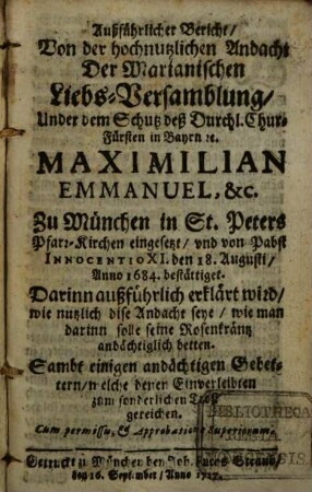 Außführlicher Bericht, Von der hochnutzlichen Andacht Der Marianischen Liebs-Versammlung, Under dem Schutz deß Durchl. Chur-Fürsten in Bayrn [et]c. Maximilian Emmanuel, &c. Zu München in St. Peters Pfarr-Kirchen eingesetzt, und von Pabst Innocentio XI. den 18. Augusti, Anno 1684. bestättiget : Darinn außführlich erklärt wird, wie nutzlich dise Andacht seye, wie man darinn solle seine Rosenkräntz andächtiglich betten. Sambt einigen andächtigen Gebettern, welche denen Einverleibten zum sonderlichen Trost gereichen
