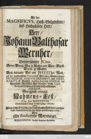 Als der Magnificvs, Hoch-Edelgebohrne, und Hochgelahrte Herr, Herr Johann Balthasar Wernher, Weltberühmter Jctus, ... Hoch-betrauter Hof- und Jvstitien-Rath, auf der ... Vniversität Wittenberg Hochverdienter Professor Jvrivm Primarivs ... Sein Höchst-erfreulich Nahmens-Fest, d. 24. Jun. MDCCXVIII. ... celebrirte, Wolten ... unterthänigst gratuliren Drey allda studierende Rotenburger