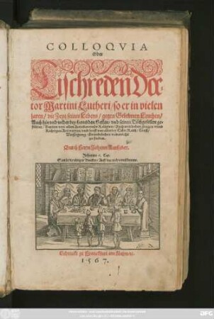 COLLOQVIA || Oder || Tischreden Doc=||tor Martini Lutheri/ so er in vielen || jaren/ die Zeyt seines Lebens/ gegen Gelehrten Leuthen/|| auch hin vnd wider bey frembden Gesten/ vnd seinen Tischgesellen ge=||führet ... || Durch Herrn Johann Aurifaber.|| ... ||