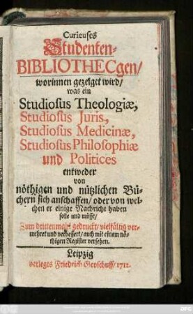 Curieuses Studenten-Bibliothecgen : worinnen gezeiget wird, was ein Studiosus Theologiæ, Studiosus Juris, Studiosus Medicinæ, Studiosus Philosophiæ und Politices entweder von nöthigen und nützlichen Büchern sich anschaffen, oder von welchen er einige Nachricht haben solle und müsse