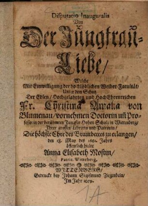 Disp. inaug. von der Jungfrau-Liebe : Welche mit Einwilligung der hochlöblichen Weiber-Facultät, unter dem Schutz der Edlen, Hochgelahrten und Hoch Ehrenreichen Fr. Christina Amalia von Blumenau, vornehmen Doctorin unn Professorin der berühmten Jungfer Hohen Schule in Wittenberg, Ihrer großen Lehrerin und Patronin, die höchste Ehre des Brautbettes zu erlangen, den 18. May des 1661. Jahrs öffentlich hielte