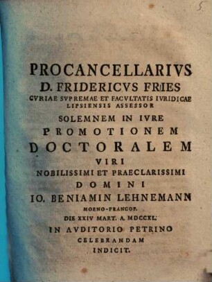 Procancellarivs D. Fridericvs Fries, Cvriae Svpremae Et Facvltatis Ivridicae Lipsiensis Assessor, Solemnem In Ivre Promotionem Doctoralem Viri Nobilissimi Et Praeclarissimi Domini Io. Beniamin Lehnemann ... Celebrandam Indicit : [praefatus de abusu privilegiorum]