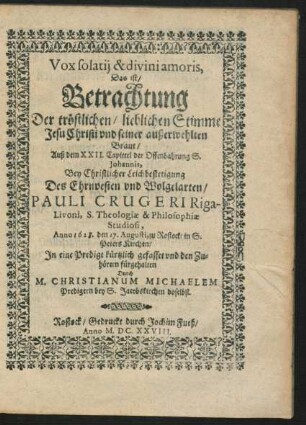 Vox solatii & divini amoris. Das ist/ Betrachtung Der tröstlichen/ lieblichen Stimme Jesu Christi und seiner außerwehlten Braut : Auß dem XXII. Capittel der Offenbahrung S. Johannis, Bey Christlicher Leichbestetigung Des ... Pauli Crugeri Riga - Livoni, S. Theologiae & Philosophiae Studiosi, Anno 1628. den 17. Augusti, zu Rostock/ in S. Peters Kirchen