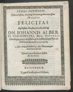 Lessus Funeralis Cum Lectissima, omniumq[ue] Virtutum genere ornatissima Matrona Felicitas Nobilissimi, Clarissimi, Excellentisssimiq[ue] Dn. Johannis Alberti Steiningeri, Med. Doctoris felicissimi, nunc moestissimi & infelicissimi Vidui desideratissima Coniunx, 2. Ian: 1649. pie defuncta, 7. seq. Terrae, magnae matri mandaretur