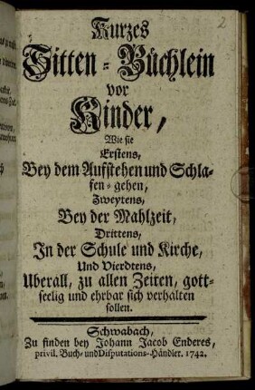 Kurzes Sitten-Büchlein vor Kinder : Wie sie Erstens, Bey dem Aufstehen und Schlafen-gehen, Zweytens, Bey der Mahlzeit, Drittens, In der Schule und Kirche, Und Vierdtens, Uberall, zu allen Zeiten, gottseelig und ehrbar sich verhalten sollen