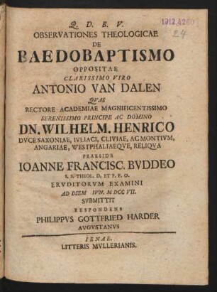 Observationes Theologicae De Baedobaptismo [!] Oppositae Clarissimo Viro Antonio van Dalen Quas Rectore Academiae Magnificentissimo Serenissimo Principe Ac Domino Dn. Wilhelm. Henrico Duce Saxoniae, Iuliaci, Cliviae, Acmonium, Angariae, Westphaliaeque, Reliqua Praeside Joanne Francisc. Buddeo S.S. Theol. D. Et P.P.O. Eruditorum Examini Ad Diem [] Iun. M DCC VII. Submittit Respondens Philippus Gottfried Harder Augustanus