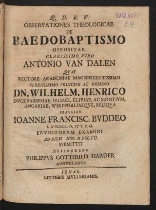 Observationes Theologicae De Baedobaptismo [!] Oppositae Clarissimo Viro Antonio van Dalen Quas Rectore Academiae Magnificentissimo Serenissimo Principe Ac Domino Dn. Wilhelm. Henrico Duce Saxoniae, Iuliaci, Cliviae, Acmonium, Angariae, Westphaliaeque, Reliqua Praeside Joanne Francisc. Buddeo S.S. Theol. D. Et P.P.O. Eruditorum Examini Ad Diem [] Iun. M DCC VII. Submittit Respondens Philippus Gottfried Harder Augustanus