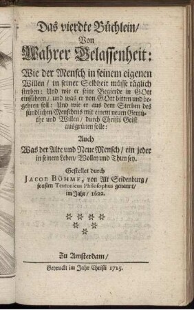 Das vierdte Büchlein, Von Wahrer Gelassenheit : Wie der Mensch in seinem eigenen Willen, in seiner Selbheit müsse täglich sterben: Und wie er seine Begierde in Gott einführen, und was er von Gott bitten und begehren soll ... ; Auch Was der Alte und Neue Mensch, ein jeder in seinem Leben, Wollen und Thun sey / Gestellet durch Jacob Böhme, von Alt Seidenburg, sonsten Teutonicus Philosophus genannt, im Jahr, 1622.