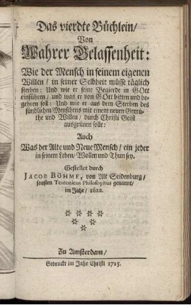 Das vierdte Büchlein, Von Wahrer Gelassenheit : Wie der Mensch in seinem eigenen Willen, in seiner Selbheit müsse täglich sterben: Und wie er seine Begierde in Gott einführen, und was er von Gott bitten und begehren soll ... ; Auch Was der Alte und Neue Mensch, ein jeder in seinem Leben, Wollen und Thun sey / Gestellet durch Jacob Böhme, von Alt Seidenburg, sonsten Teutonicus Philosophus genannt, im Jahr, 1622.