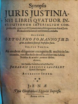Synopsis juris Justinianei libris qvatuor institutionum imperalium comprehensi : quae in 36. disputationes, discrepantiam simul iuris Romani & Saxonici continentes, redacta ; ab eodem diligenter recognita & multis in locis aucta, cum illas theses denuò in celeberrima Salana Nobiles & eruditi iuvenes defenderent