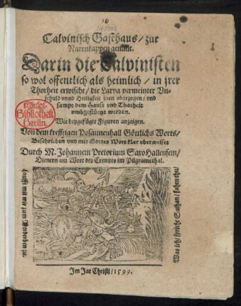 Calvinisch Gasthaus/ zur || Narrnkappen genant.|| Darin die Calvinisten || so wol offentlich als heimlich/ in jrer || Thorheit erwischt/ die Larva vermeinter Vn=||schuld vnnd Heiligkeit jnen abgezogen/ vnd || sampt dem Hause vnd Thorheit || vmbgestuertzt werden.|| ... Beschrieben vnd mit Gottes Wort klar vberweiset || Durch M. Johannem Pretorium SaxoHallensem/|| Dienern am Wort des Creutzes im Pilgramsthal.|| ... ||