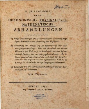K. Ch. Langsdorf Drey Oekonomisch- Physikalisch- Mathematische Abhandlungen : 1) Einige Berechnungen über die vortheilhaftere Benutzung angelegter Sammelteiche zur Betreibung der Maschinen. 2) Anwendung der Analysis auf die Beantwortung einer landwirthschaftlichen Frage: Wie viel Ackerland und wie viel Wieswachs und Vieh muss ein Landwirth, der eine bestimte Anzahl Länderey hat, bey einer gegebenen Bauungs-Art besitzen, um grad das nöthige Futter und Stroh für das erforliche [!] Vieh und zugleich von dem erforderlichen Vieh die zu Bauung des Ackerlandes nöthige Düngung zu bekommen? 3) Bemerkung über den Gebrauch des Werkstempels und der Leckschaufeln auf Salzwerken. Mit Figuren