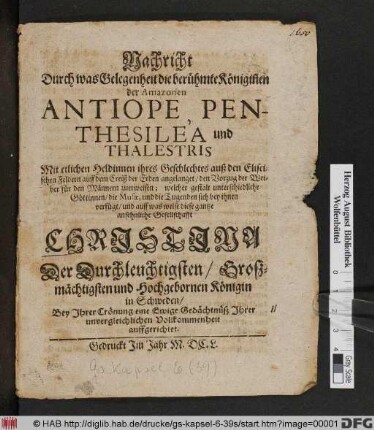 Nachricht Durch was Gelegenheit die berühmte Königin[n]en der Amazonen Antiope, Penthesilea und Thalestris Mit etlichen Heldinnen ihres Geschlechtes auß den Eliseischen Feldern auff dem Creiß der Erden angelanget/ den Vorzug der Weiber für den Männern zuerweisen : welcher gestalt unterschiedliche Göttinnen/ die Musae, und die Tugenden sich bey ihnen verfügt/ und auff was weise diese gantze ansehnliche Gesellschafft Christina Der ... Königin in Schweden/ Bey Ihrer Crönung eine Ewige Gedächtnüß Ihrer unvergleichlichen Vollkommenheit auffgerichtet
