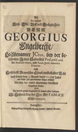 Als der weiland Hoch-Edle/ Vest und Hochgelahrte Herr Georgius Engelbrecht/ Hochbenamter JCtus, bey der berühmten Julius-Universität, Prof. publ. ord. der Academie Senior, und Facult. Jurid. Antecessor Primarius ... nach seinem dem 23. Augusti dieses 1705ten Jahrs aus dieser zeit genommenen seligen abschied den 6ten Sept. ... beygesezzet wurde/ wolte ihre hierob hierob gefaste traurigkeit in einigen zeilen darlegen Sr. Hochwürden/ der Hrn. Abt Fabricii Tisch-compagnie