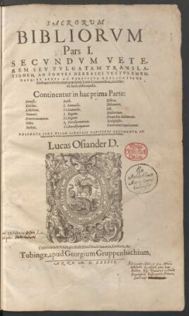SACRORVM || BIBLIORVM || Pars I.|| SECVNDVM VETE-||REM SEV VVLGATAM TRANSLA-||TIONEM, AD FONTES HEBRAICI TEXTVS EMEN=||DATA: ET BREVI AC PERSPICVA EXPLICATIONE || illustrata: insertis etiam praecipuis Locis Communibus, in lectio-||ne sacra obseruandis.|| ... ADIVNCTA SVNT ETIAM SINGVLIS CAPITIBVS ARGVMENTA, AD-||iecto rerum & verborum praecipuè memorabilium ad finem Indice locupletissimo.|| Lucas Osiander D.||