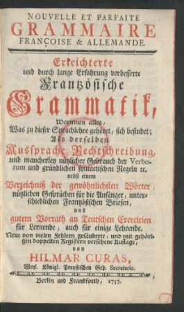 Nouvelle Et Parfaite Grammaire Françoise & Allemande : Worinnen alles, Was zu dieser Sprachlehre gehöret, sich befindet; Als derselben Aussprache, Rechtschreibung, ... Verzeichniß der gewöhnlichsten Wörter, ... und gutem Vorrath an Teutschen Exercitien ...