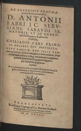De Erroribvs Pragmaticorum & Interpretum Iuris, D. Antonii Fabri ... : Chiliadis Pars Prima; In Decades XXV. Distincta; Opus Varium, Nec Illis Tantum qui in Foro, sed iis etiam, qui in Scholis versantur, longe utilissimum, ad vera rectaque Iuris principia capessenada, quorum ignoratione Pragmatici vulgaresque Interpretes passim caecutiunt